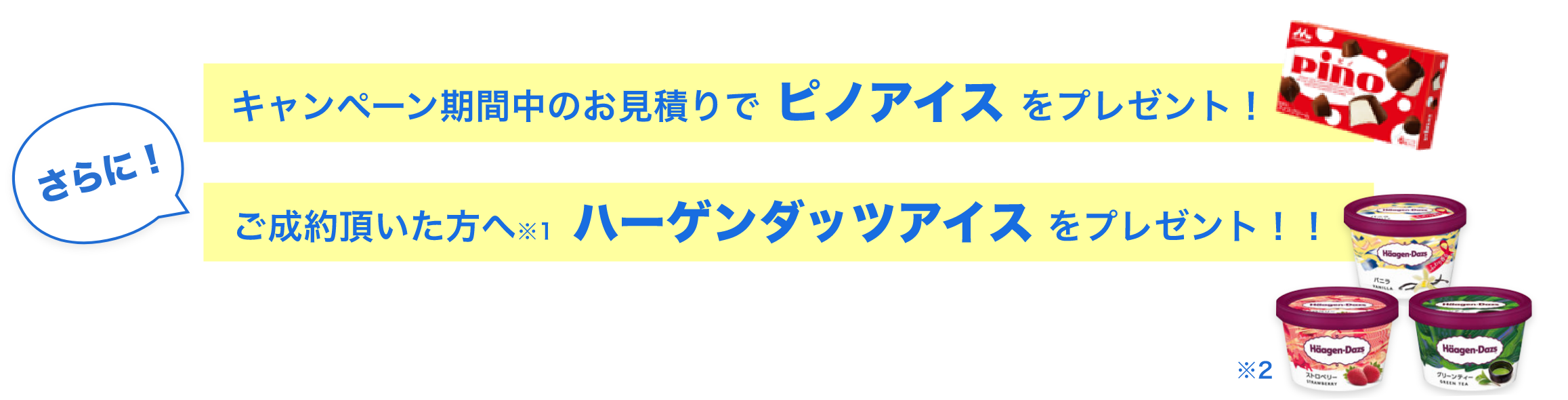 キャンペーン期間中のお見積りでピノアイスをプレゼント！ さらに！ ご成約頂いた方へ※1ハーゲンダッツアイスをプレゼント！！ ※2